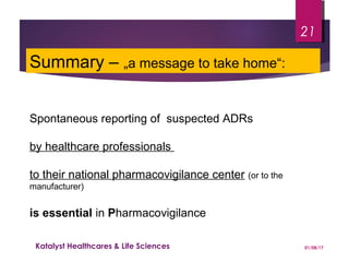 Summary – „a message to take home“:
Spontaneous reporting of suspected ADRs
by healthcare professionals
to their national pharmacovigilance center (or to the
manufacturer)
is essential in Pharmacovigilance
01/08/17Katalyst Healthcares & Life Sciences
21
 