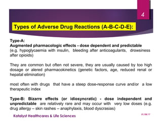 Type-A:
Augmented pharmacologic effects - dose dependent and predictable
(e.g. hypoglycaemia with insulin, bleeding after anticoagulants, drowsiness
after opioids)
They are common but often not severe, they are usually caused by too high
dosage or alered pharmacokinetics (genetic factors, age, reduced renal or
hepatal elimination)
most often with drugs that have a steep dose-response curve and/or a low
therapeutic index
Type-B: Bizarre effects (or idiosyncratic) - dose independent and
unpredictable are relatively rare and may occur with very low doses (e.g.
drug allergy – skin rashes – anaphylaxis, blood dyscrasias)
Types of Adverse Drug Reactions (A-B-C-D-E):
01/08/17
Katalyst Healthcares & Life Sciences
4
 