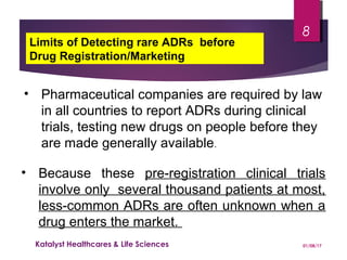 • Pharmaceutical companies are required by law
in all countries to report ADRs during clinical
trials, testing new drugs on people before they
are made generally available.
• Because these pre-registration clinical trials
involve only several thousand patients at most,
less-common ADRs are often unknown when a
drug enters the market.
Limits of Detecting rare ADRs before
Drug Registration/Marketing
01/08/17Katalyst Healthcares & Life Sciences
8
 