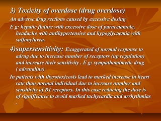 3) Toxicity of overdose (drug overdose)3) Toxicity of overdose (drug overdose)
An adverse drug rections caused by excessive dosingAn adverse drug rections caused by excessive dosing
E g: hepatic fialure with excessive dose of paracetamole,E g: hepatic fialure with excessive dose of paracetamole,
headache with antihypertensive and hypoglycaemia withheadache with antihypertensive and hypoglycaemia with
sulfonylurea.sulfonylurea.
4)supersensitivity:4)supersensitivity: Exaggerated of normal response toExaggerated of normal response to
adrug due to increase number of receptors (up regulation)adrug due to increase number of receptors (up regulation)
and increase their sensitivity . E g: sympathomimetic drugand increase their sensitivity . E g: sympathomimetic drug
( adrenaline)( adrenaline)
In patients with thyrotoxicosis lead to marked increase in heartIn patients with thyrotoxicosis lead to marked increase in heart
rate than normal individual due to increase number andrate than normal individual due to increase number and
sensitivity of B1 receptors. In this case reducing the dose issensitivity of B1 receptors. In this case reducing the dose is
of significance to avoid marked tachycardia and arrhythmiasof significance to avoid marked tachycardia and arrhythmias
..
 