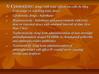 5) Cytotoxicity:5) Cytotoxicity: drugs with toxic effects on cells by longdrugs with toxic effects on cells by long
term usage or reaching toxic dosesterm usage or reaching toxic doses
a)a) Cardiotoxic drugs : halothaneCardiotoxic drugs : halothane
b)b) Hepatotoxicity : halothane and paracetamole with toxicHepatotoxicity : halothane and paracetamole with toxic
dose or repeated doses with minimal interval of time (lessdose or repeated doses with minimal interval of time (less
than 2 hrs)than 2 hrs)
c)c) Nephrotoxicity :long term administeration of non steroidalNephrotoxicity :long term administeration of non steroidal
antiinflammatory drugs(NSAIDS) in rheumatoid artheritisantiinflammatory drugs(NSAIDS) in rheumatoid artheritis
and aminoglycosides antibioticsand aminoglycosides antibiotics
d)d) Neurotoxicity :long term administeration ofNeurotoxicity :long term administeration of
aminoglycosides will affect 8aminoglycosides will affect 8thth
cranial nerve causingcranial nerve causing
vertigo and deafnessvertigo and deafness
 