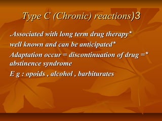 33((Type C (Chronic) reactionsType C (Chronic) reactions
**Associated with long term drug therapyAssociated with long term drug therapy..
**well known and can be anticipatedwell known and can be anticipated
**Adaptation occur = discontinuation of drug =Adaptation occur = discontinuation of drug =
abstinence syndromeabstinence syndrome
E g : opoids , alcohol , barbituratesE g : opoids , alcohol , barbiturates
 