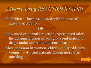 Adverse Drug REACTIONS (ADR)Adverse Drug REACTIONS (ADR)
Definition : Harm associated with the use ofDefinition : Harm associated with the use of
agiven medication.agiven medication.
OROR
Unwanted or harmful reaction experienced afterUnwanted or harmful reaction experienced after
the administeration of adrug or combination ofthe administeration of adrug or combination of
drugs under normal conditions of use.drugs under normal conditions of use.
Most common in women ,elderly > 60y old, veryMost common in women ,elderly > 60y old, very
young 1 – 4 y and patients taking more thanyoung 1 – 4 y and patients taking more than
one drug .one drug .
 