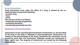 Drug interactions
Drug interactions occur when the effect of a drug is altered by the co-
administration of any of the following:
• another drug.
• food.
• drink.
The outcome of this is as follows:
• frequently clinically insignificant
• sometimes beneficial
• occasionally potentially harmful.
Mechanisms of drug interactions
Interactions can be caused by pharmacokinetic mechanisms (i.e. the han-dling
of the drug in the body is affected) or pharmacodynamic mechanisms (i.e.
related to the pharmacology of the drug). Sometimes the interaction can be
caused by more than one mechanism, although usually one mechanism is
more signifi cant. The majority of interactions are caused by the following
mechanisms.
 