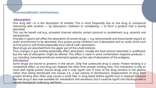 Pharmacokinetic mechanisms
Absorption
One drug will i or d the absorption of another. This is most frequently due to one drug or compound
interacting with another — by adsorption, chelation or complexing — to form a product that is poorly
absorbed.
This can be benefi cial (e.g. activated charcoal adsorbs certain poisons) or problematic (e.g. antacids and
tetracyclines).
Changes in gastric pH affect the absorption of certain drugs — e.g. ketoconazole and itraconazole require an
acidic environment to be absorbed; thus proton pump inhibitors can d absorption and an acidic drink such
as fruit juice or soft drinks (especially Coca Cola ® ) will i absorption.
Most drugs are absorbed from the upper part of the small intestine.
Thus changes in gut motility potentially affect absorption. Usually the total amount absorbed is unaffected,
but the rate of absorption might be altered. This effect is used in some combination migraine products —
e.g. including metoclopramide (an antiemetic) speeds up the rate of absorption of the analgesic.
Distribution
Some drugs are bound to proteins in the serum. Only free (unbound) drug is active. Protein binding is a
competitive effect, so one drug can displace the other from protein binding sites. This interaction is only an
issue with highly protein bound drugs and is only signifi cant if most of the drug remains in the plasma
rather than being distributed into tissues (i.e. a low volume of distribution). Displacement of drug from
protein binding sites often only causes a small ‘blip’ in drug levels before equilib-rium is restored (because
the free drug is also now available for metabolism and excretion), but it could be signifi cant for drugs with a
narrow therapeutic index (e.g. warfarin)
 