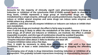 Metabolism
Accounts for the majority of clinically signifi cant pharmacokinetic interactions.
Induction or inhibition of the cytochrome P450 (CYP450) system leads to changes in
drug levels. CYP450 represents a large group of isoenzymes; drugs are rarely
metabolized by a single enzyme, although one usually predominates. Equally, drugs can
induce or inhibit several enzymes and some drugs can induce some enzymes and
inhibit others (e.g. efavirenz).
In addition, some (but not all) enzyme inhibitors or inducers can induce or inhibit their
own metabolism.
When only two drugs are involved, the effect is fairly easy to predict,
even if each drug is likely to affect the metabolism of the other. However, if three or
more drugs, all of which are inducers or inhibitors, are involved, the effect is almost
impossible to predict, and this type of combination should be avoided if possible.
The full effects of enzyme induction and inhibition do not occur immediately.
• Enzyme induction takes about 2–3wks to develop and wear off.
• Enzyme inhibition takes only a few days.
Thus, it might be necessary to delay dose adjustment or TDM until a few days
(inhibition) or at least a week (induction) after starting or stopping the offending
drug(s).
An emerging area of study is drug interactions involving induction or inhibition of p-
glycoprotein. This probably includes interactions involving i in bioavailability because it
 