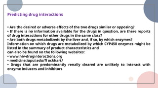 Predicting drug interactions
• Are the desired or adverse effects of the two drugs similar or opposing?
• If there is no information available for the drugs in question, are there reports
of drug interactions for other drugs in the same class?
• Are both drugs metabolizedt by the liver and, if so, by which enzymes?
Information on which drugs are metabolized by which CYP450 enzymes might be
listed in the summary of product characteristics and
can also be found on the following websites:
• www.hiv-druginteractions.org
• medicine.iupui.edu/fl ockhart/
• Drugs that are predominantly renally cleared are unlikely to interact with
enzyme inducers and inhibitors
 