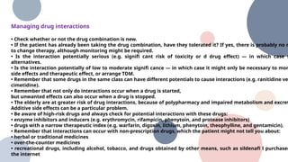 Managing drug interactions
• Check whether or not the drug combination is new.
• If the patient has already been taking the drug combination, have they tolerated it? If yes, there is probably no n
to change therapy, although monitoring might be required.
• Is the interaction potentially serious (e.g. signifi cant risk of toxicity or d drug effect) — in which case s
alternatives.
• Is the interaction potentially of low to moderate signifi cance — in which case it might only be necessary to mon
side effects and therapeutic effect, or arrange TDM.
• Remember that some drugs in the same class can have different potentials to cause interactions (e.g. ranitidine ve
cimetidine).
• Remember that not only do interactions occur when a drug is started,
but unwanted effects can also occur when a drug is stopped.
• The elderly are at greater risk of drug interactions, because of polypharmacy and impaired metabolism and excret
Additive side effects can be a particular problem.
• Be aware of high-risk drugs and always check for potential interactions with these drugs:
• enzyme inhibitors and inducers (e.g. erythromycin, rifampicin, phenytoin, and protease inhibitors)
• drugs with a narrow therapeutic index (e.g. warfarin, digoxin, lithium, phenytoin, theophylline, and gentamicin).
• Remember that interactions can occur with non-prescription drugs, which the patient might not tell you about:
• herbal or traditional medicines
• over-the-counter medicines
• recreational drugs, including alcohol, tobacco, and drugs obtained by other means, such as sildenafi l purchased
the internet
 