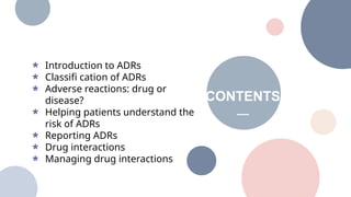 CONTENTS
2 Introduction to ADRs
Classifi cation of ADRs
Adverse reactions: drug or
disease?
Helping patients understand the
risk of ADRs
Reporting ADRs
Drug interactions
Managing drug interactions
 