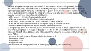 Adverse drug reactions (ADRs), also known as ‘side effects’, ‘adverse drug events’, or ‘drug
misadventures’, are a frequent cause of morbidity in hospital and the community. They have a
signifi cant cost both fi nancially and in terms of quality of life. Few studies of ADRs have been
carried out in the community so the effect on primary care is harder to assess, but studies in the
hospital environment have shown the following.
• ADRs occur in 10–20 % of patients in hospital.
• ADRs are responsible for 5 % of admissions to hospital.
• ADRs might be responsible for 1 in 1000 deaths in medical wards.
• ADRs are the most common cause of iatrogenic injury in hospital patients.
The World Health Organization (WHO) defi nes an ADR as follows:
‘ a drug-related event that is noxious and unintended and occurs at doses used in humans for
prophylaxis, diagnosis or therapy of disease or for the modifi cation of physiological function .’
However, this defi nition does not take into account the following scenarios, all of which can also
cause ADRs:
• overdose (including prescribing or administration errors)
• therapeutic failure
• drug interactions
• drug withdrawal.
Pharmacists have an important role in identifying, reporting, and preventing
 