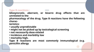 Type B reactions :
Idiosyncratic, aberrant, or bizarre drug effects that are
unrelated to the
pharmacology of the drug. Type B reactions have the following
charac-
teristics:
• usually unpredictable
• might not be picked up by toxicological screening
• not necessarily dose-related
• incidence and morbidity low
• mortality high.
Type B reactions are most commonly immunological (e.g.
penicillin allergy
 