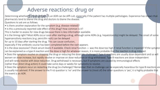 Adverse reactions: drug or
disease?
Determining whether or not a symptom is an ADR can be diffi cult, especially if the patient has multiple pathologies. Experience has shown that
pharmacists tend to blame the drug and doctors to blame the disease.
Questions to ask are as follows.
• Is there another explanation for the symptom (e.g. disease-related)?
• Is this a previously reported side effect of this drug? How common is it?
This is harder to assess for new drugs because there is less information available.
• Is the timing right? Most ADRs occur soon after starting a drug, although some ADRs (e.g. hepatotoxicity) might be delayed. The onset of some
hypersensitivity reactions (e.g. penicillin rash) can be delayed
for up to 10 days after starting the drug. This can cause confusion,
especially if the antibiotic course has been completed before the rash appears.
• Is the dose excessive? Check serum levels if available. Check renal function — was the dose too high if renal function is impaired? If the symptom
can be explained as a type A reaction and the dose is high for whatever reason, it is more probable that the reaction is drug-induced.
• Does the symptom resolve on stopping the drug or reducing the dose (de-challenge)? Type A reactions are usually dose-dependent and so will
worsen on dose increase, but rapidly resolve or improve on dose reduction or drug withdrawal. Type B reactions are dose-independent
and will rarely resolve with dose reduction. Drug withdrawal is necessary, but if symptoms are caused by immunological effects
(rather than direct drug action) it could take some days or weeks for symptoms to resolve.
• Does the symptom recur on restarting the drug (re-challenge)? Remember that re-challenge can be especially hazardous for type B reactions and
is usually not advised. If the answer to the fi rst question is ‘no’ and the answer to (most of) the other questions is ‘yes’, it is highly probable that
the event is an ADR.
 