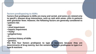 factors predisposing to ADRs
Factors that predispose to ADRs are many and varied, and some are related only
to specifi c disease–drug interactions, such as rash with amox- cillin in patients
with glandular fever. However, the following factors are generally considered to
i patient risk:
• age
• renal impairment
• hepatic impairment
• ‘frailty’
• polypharmacy
• 5
• previous history of ADRs
• genetics.
The first four factors predispose to type A reactions because they are
determinants of drug toxicity, but the remaining factors predispose to type A or
type B reactions
 