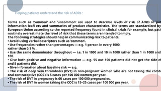 70% 80%
Subtitle
Lorem ipsum dolor sit amet,
consectetuer adipiscing elit.
Aenean commodo ligula
eget dolor.
Subtitle
Lorem ipsum dolor sit amet,
consectetuer adipiscing elit.
Aenean commodo ligula
eget dolor.
Helping patients understand the risk of ADRs :
Terms such as ‘common’ and ‘uncommon’ are used to describe levels of risk of ADRs in pat
information leafl ets and summaries of product characteristics. The terms are standardized by
European Union according to the reported frequency found in clinical trials for example, but patie
routinely overestimate the level of risk that these terms are intended to imply.
The following strategies should help in communicating risk to patients.
• Avoid using verbal descriptors such as ‘common’.
• Use frequencies rather than percentages — e.g. 1 person in every 1000
rather than 0.1 % .
• Use the same denominator throughout — i.e. 1 in 1000 and 10 in 1000 rather than 1 in 1000 and
100.
• Give both positive and negative information — e.g. 95 out 100 patients did not get the side eff
and 5 patients did.
• Give information about baseline risk — e.g.
• The risk of deep vein thrombosis (DVT) in non-pregnant women who are not taking the combi
oral contraceptive (COC) is 5 cases per 100 000 women per year.
• The risk of DVT in pregnancy is 60 cases per 100 000 pregnancies.
• The risk of DVT in women taking the COC is 15–25 cases per 100 000 per year.
 