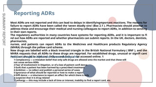 SUMMARY
REPORT
Reporting ADRs
Most ADRs are not reported and this can lead to delays in identifyingmportant reactions. The reasons for
failure to report ADRs have been called the ‘seven deadly sins’ (Box 2.1 ). Pharmacists should attempt to
address these and encourage their medical and nursing colleagues to report ADRs, in addition to sending
in their own reports.
The regulatory authorities in many countries have systems for reporting ADRs, and it is important to fi
nd out how ADRs are reported and whether pharmacists can submit reports. In the UK, doctors, dentists,
pharmacists,
nurses, and patients can report ADRs to the Medicines and Healthcare products Regulatory Agency
(MHRA) through the yellow card scheme.
New drugs are labelled with a black inverted triangle in the British National Formulary ( BNF ), and the
MHRA requests that all ADRs to these drugs are reported. For established drugs, unusual or signifi cant
reactions should be reported. Yellow card data can be accessed online. 1
1 Complacency — a mistaken belief that only safe drugs are allowed onto the market and that these will
not cause serious ADRs
2 Fear of involvement in litigation, or of a loss of patient confi dence
3 Guilt that a patient has been harmed by a prescribed treatment
4 Ambition — to collect and publish a personal series of cases
5 Ignorance of what should be reported or how to make a report
6 Diffi dence — a reluctance to report an effect for which there is only
a suspicion that it is drug-related
7 Lethargy — this may include a lack of time or interest, inability to find a report card, etc.
Failure to report ADRs: the ‘seven deadly sins’
 