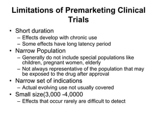 Limitations of Premarketing Clinical
Trials
• Short duration
– Effects develop with chronic use
– Some effects have long latency period
• Narrow Population
– Generally do not include special populations like
children, pregnant women, elderly
– Not always representative of the population that may
be exposed to the drug after approval
• Narrow set of indications
– Actual evolving use not usually covered
• Small size(3,000 -4,0000
– Effects that occur rarely are difficult to detect
 