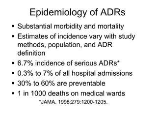  Substantial morbidity and mortality
 Estimates of incidence vary with study
methods, population, and ADR
definition
 6.7% incidence of serious ADRs*
 0.3% to 7% of all hospital admissions
 30% to 60% are preventable
 1 in 1000 deaths on medical wards
*JAMA. 1998;279:1200-1205.
Epidemiology of ADRs
 