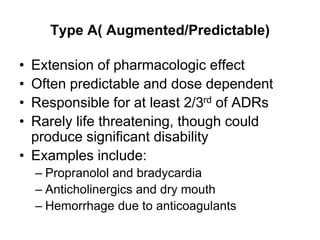 Type A( Augmented/Predictable)
• Extension of pharmacologic effect
• Often predictable and dose dependent
• Responsible for at least 2/3rd of ADRs
• Rarely life threatening, though could
produce significant disability
• Examples include:
– Propranolol and bradycardia
– Anticholinergics and dry mouth
– Hemorrhage due to anticoagulants
 