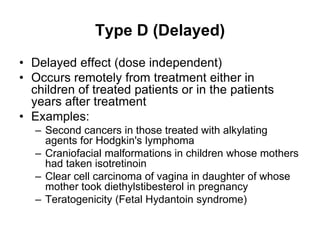Type D (Delayed)
• Delayed effect (dose independent)
• Occurs remotely from treatment either in
children of treated patients or in the patients
years after treatment
• Examples:
– Second cancers in those treated with alkylating
agents for Hodgkin's lymphoma
– Craniofacial malformations in children whose mothers
had taken isotretinoin
– Clear cell carcinoma of vagina in daughter of whose
mother took diethylstibesterol in pregnancy
– Teratogenicity (Fetal Hydantoin syndrome)
 