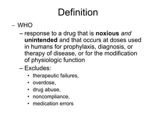 WHO
– response to a drug that is noxious and
unintended and that occurs at doses used
in humans for prophylaxis, diagnosis, or
therapy of disease, or for the modification
of physiologic function
– Excludes:
• therapeutic failures,
• overdose,
• drug abuse,
• noncompliance,
• medication errors
Definition
 