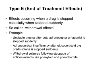 Type E (End of Treatment Effects)
• Effects occurring when a drug is stopped
especially when stopped suddenly
• So called ‘withdrawal effects’
• Example
– Unstable angina after beta adrenoceptor antagonist is
stopped suddenly
– Adrenocortical insufficiency after glucocorticoid e.g
prednisolone is stopped suddenly
– Withdrawal seizures following stoppage of
anticonvulsants like phenytoin and phenobarbital
 