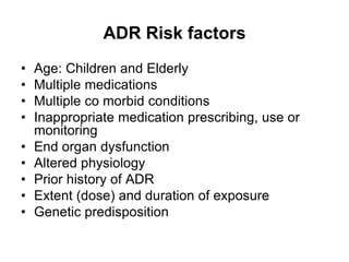 ADR Risk factors
• Age: Children and Elderly
• Multiple medications
• Multiple co morbid conditions
• Inappropriate medication prescribing, use or
monitoring
• End organ dysfunction
• Altered physiology
• Prior history of ADR
• Extent (dose) and duration of exposure
• Genetic predisposition
 