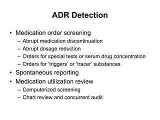 ADR Detection
• Medication order screening
– Abrupt medication discontinuation
– Abrupt dosage reduction
– Orders for special tests or serum drug concentration
– Orders for ‘triggers’ or ‘tracer’ substances
• Spontaneous reporting
• Medication utilization review
– Computerized screening
– Chart review and concurrent audit
 