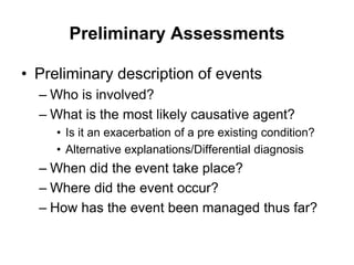 Preliminary Assessments
• Preliminary description of events
– Who is involved?
– What is the most likely causative agent?
• Is it an exacerbation of a pre existing condition?
• Alternative explanations/Differential diagnosis
– When did the event take place?
– Where did the event occur?
– How has the event been managed thus far?
 