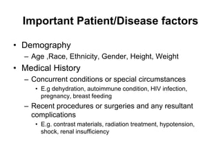 Important Patient/Disease factors
• Demography
– Age ,Race, Ethnicity, Gender, Height, Weight
• Medical History
– Concurrent conditions or special circumstances
• E.g dehydration, autoimmune condition, HIV infection,
pregnancy, breast feeding
– Recent procedures or surgeries and any resultant
complications
• E.g. contrast materials, radiation treatment, hypotension,
shock, renal insufficiency
 