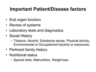 Important Patient/Disease factors
• End organ function
• Review of systems
• Laboratory tests and diagnostics
• Social History
– Tobacco, Alcohol, Substance abuse, Physical activity,
Environmental or Occupational hazards or exposures.
• Pertinent family history
• Nutritional status
– Special diets, Malnutrition, Weight loss
 