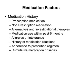 Medication Factors
• Medication History
– Prescription medication
– Non Prescription medication
– Alternatives and Investigational therapies
– Medication use within past 6 months
– Allergies or intolerance
– History of medication reactions
– Adherence to prescribed regimen
– Cumulative medication dosages
 