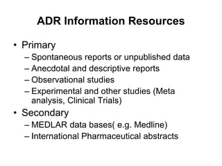 ADR Information Resources
• Primary
– Spontaneous reports or unpublished data
– Anecdotal and descriptive reports
– Observational studies
– Experimental and other studies (Meta
analysis, Clinical Trials)
• Secondary
– MEDLAR data bases( e.g. Medline)
– International Pharmaceutical abstracts
 