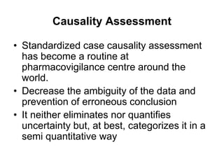 Causality Assessment
• Standardized case causality assessment
has become a routine at
pharmacovigilance centre around the
world.
• Decrease the ambiguity of the data and
prevention of erroneous conclusion
• It neither eliminates nor quantifies
uncertainty but, at best, categorizes it in a
semi quantitative way
 