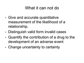 What it can not do
- Give and accurate quantitative
measurement of the likelihood of a
relationship.
- Distinguish valid form invalid cases
- Quantify the contribution of a drug to the
development of an adverse event
- Change uncertainty to certainty
 