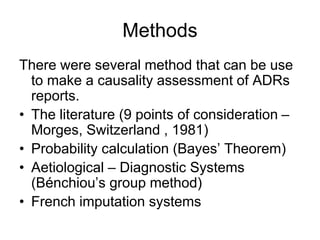 Methods
There were several method that can be use
to make a causality assessment of ADRs
reports.
• The literature (9 points of consideration –
Morges, Switzerland , 1981)
• Probability calculation (Bayes’ Theorem)
• Aetiological – Diagnostic Systems
(Bénchiou’s group method)
• French imputation systems
 