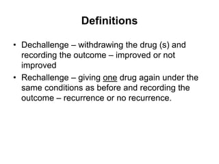 Definitions
• Dechallenge – withdrawing the drug (s) and
recording the outcome – improved or not
improved
• Rechallenge – giving one drug again under the
same conditions as before and recording the
outcome – recurrence or no recurrence.
 