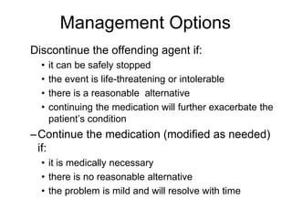 Discontinue the offending agent if:
• it can be safely stopped
• the event is life-threatening or intolerable
• there is a reasonable alternative
• continuing the medication will further exacerbate the
patient’s condition
–Continue the medication (modified as needed)
if:
• it is medically necessary
• there is no reasonable alternative
• the problem is mild and will resolve with time
Management Options
 