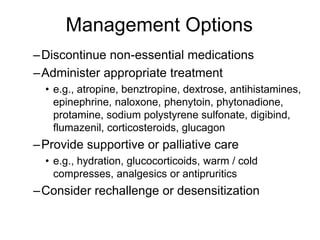 –Discontinue non-essential medications
–Administer appropriate treatment
• e.g., atropine, benztropine, dextrose, antihistamines,
epinephrine, naloxone, phenytoin, phytonadione,
protamine, sodium polystyrene sulfonate, digibind,
flumazenil, corticosteroids, glucagon
–Provide supportive or palliative care
• e.g., hydration, glucocorticoids, warm / cold
compresses, analgesics or antipruritics
–Consider rechallenge or desensitization
Management Options
 