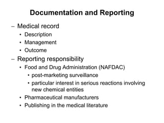  Medical record
• Description
• Management
• Outcome
 Reporting responsibility
• Food and Drug Administration (NAFDAC)
• post-marketing surveillance
• particular interest in serious reactions involving
new chemical entities
• Pharmaceutical manufacturers
• Publishing in the medical literature
Documentation and Reporting
 