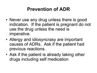 Prevention of ADR
• Never use any drug unless there is good
indication. If the patient is pregnant do not
use the drug unless the need is
imperative.
• Allergy and idiosyncrasy are important
causes of ADRs. Ask if the patient had
previous reactions.
• Ask if the patient is already taking other
drugs including self medication
 