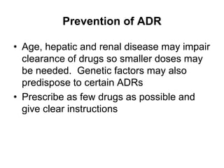 Prevention of ADR
• Age, hepatic and renal disease may impair
clearance of drugs so smaller doses may
be needed. Genetic factors may also
predispose to certain ADRs
• Prescribe as few drugs as possible and
give clear instructions
 