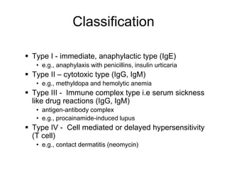 Classification
 Type I - immediate, anaphylactic type (IgE)
• e.g., anaphylaxis with penicillins, insulin urticaria
 Type II – cytotoxic type (IgG, IgM)
• e.g., methyldopa and hemolytic anemia
 Type III - Immune complex type i.e serum sickness
like drug reactions (IgG, IgM)
• antigen-antibody complex
• e.g., procainamide-induced lupus
 Type IV - Cell mediated or delayed hypersensitivity
(T cell)
• e.g., contact dermatitis (neomycin)
 