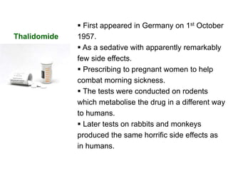  First appeared in Germany on 1st October
1957.
 As a sedative with apparently remarkably
few side effects.
 Prescribing to pregnant women to help
combat morning sickness.
 The tests were conducted on rodents
which metabolise the drug in a different way
to humans.
 Later tests on rabbits and monkeys
produced the same horrific side effects as
in humans.
Thalidomide
 