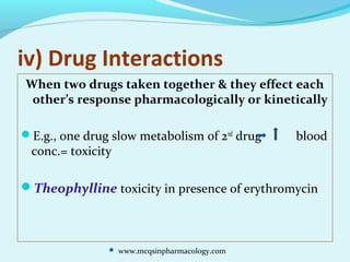 iv) Drug Interactions
When two drugs taken together & they effect each
other’s response pharmacologically or kinetically
E.g., one drug slow metabolism of 2nd
drug blood
conc.= toxicity
Theophylline toxicity in presence of erythromycin
 www.mcqsinpharmacology.com
 