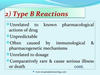 2) Type B Reactions
Unrelated to known pharmacological
actions of drug
Unpredictable
Often caused by immunological &
pharmacogenetic mechanisms
Unrelated to dosage
Comparatively rare & cause serious illness
or death cont.
 www.mcqsinpharmacology.com
 
