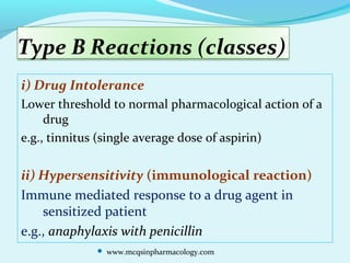 Type B Reactions (classes)
i) Drug Intolerance
Lower threshold to normal pharmacological action of a
drug
e.g., tinnitus (single average dose of aspirin)
ii) Hypersensitivity (immunological reaction)
Immune mediated response to a drug agent in
sensitized patient
e.g., anaphylaxis with penicillin
 www.mcqsinpharmacology.com
 
