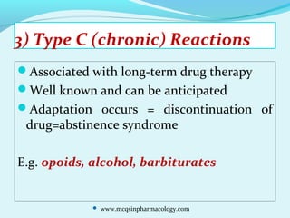 3) Type C (chronic) Reactions
Associated with long-term drug therapy
Well known and can be anticipated
Adaptation occurs = discontinuation of
drug=abstinence syndrome
E.g. opoids, alcohol, barbiturates
 www.mcqsinpharmacology.com
 
