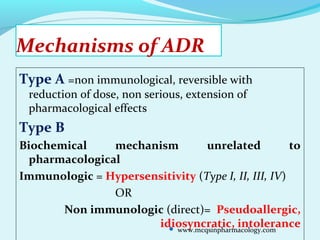Mechanisms of ADR
Type A =non immunological, reversible with
reduction of dose, non serious, extension of
pharmacological effects
Type B
Biochemical mechanism unrelated to
pharmacological
Immunologic = Hypersensitivity (Type I, II, III, IV)
OR
Non immunologic (direct)= Pseudoallergic,
idiosyncratic, intolerance www.mcqsinpharmacology.com
 