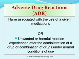 Adverse Drug Reactions
(ADR)
Harm associated with the use of a given
medications
OR
Unwanted or harmful reaction
experienced after the administration of a
drug or combination of drugs under normal
conditions of use
 www.mcqsinpharmacology.com
 