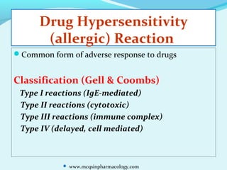 Drug Hypersensitivity
(allergic) Reaction
Common form of adverse response to drugs
Classification (Gell & Coombs)
Type I reactions (IgE-mediated)
Type II reactions (cytotoxic)
Type III reactions (immune complex)
Type IV (delayed, cell mediated)
 www.mcqsinpharmacology.com
 